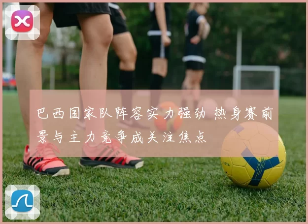 巴西国家队阵容实力强劲 热身赛前景与主力竞争成关注焦点