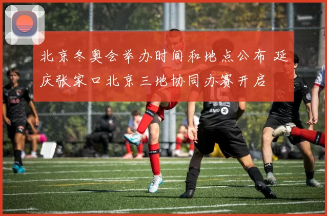 北京冬奥会举办时间和地点公布 延庆张家口北京三地协同办赛开启