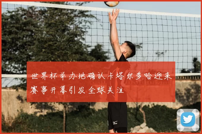 世界杯举办地确认卡塔尔多哈迎来赛事开幕引发全球关注