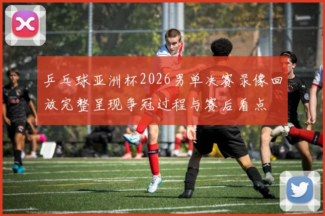 乒乓球亚洲杯2026男单决赛录像回放完整呈现争冠过程与赛后看点