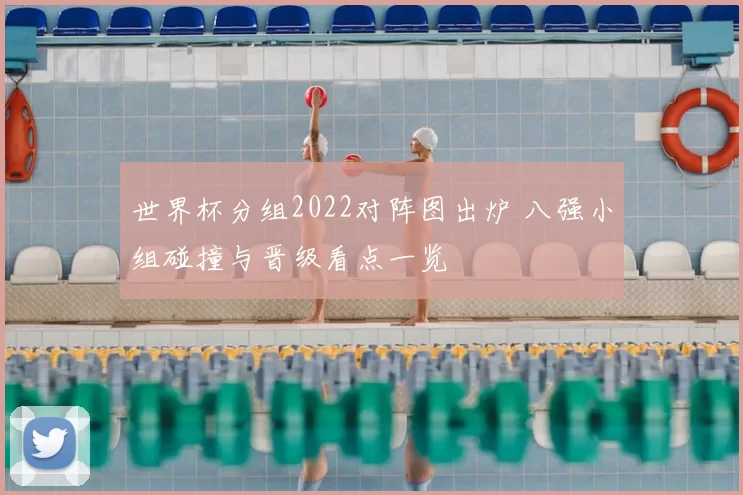 世界杯分组2022对阵图出炉 八强小组碰撞与晋级看点一览