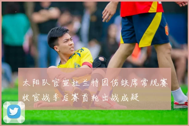 太阳队官宣杜兰特因伤缺席常规赛收官战季后赛首轮出战成疑