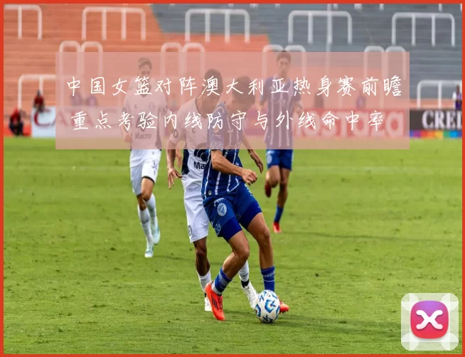 中国女篮对阵澳大利亚热身赛前瞻 重点考验内线防守与外线命中率