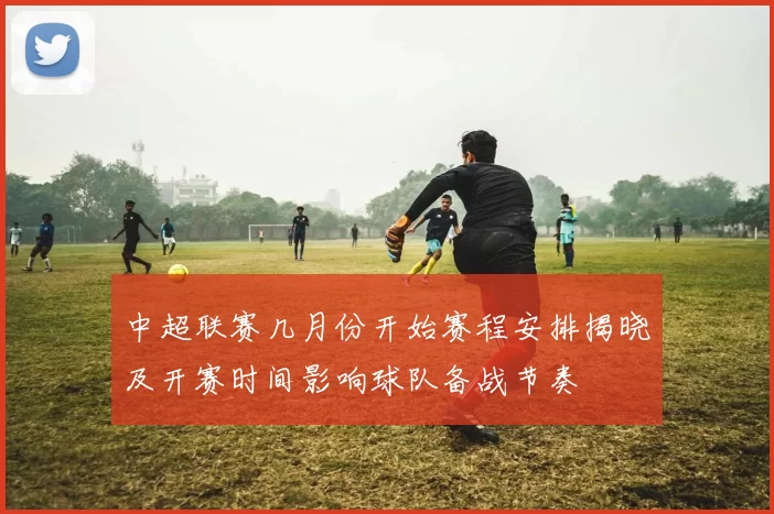 中超联赛几月份开始赛程安排揭晓及开赛时间影响球队备战节奏