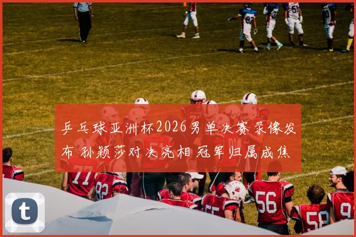 乒乓球亚洲杯2026男单决赛录像发布 孙颖莎对决亮相 冠军归属成焦点