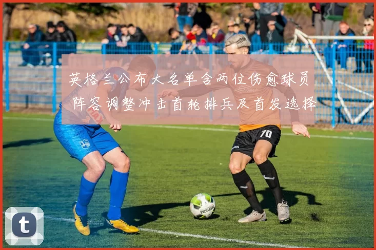 英格兰公布大名单含两位伤愈球员 阵容调整冲击首轮排兵及首发选择