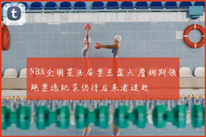 NBA全明星历届票王盘点 詹姆斯领跑票选纪录仍待后来者追赶
