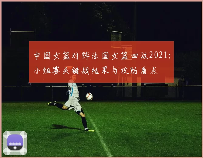 中国女篮对阵法国女篮回放2021：小组赛关键战结果与攻防看点