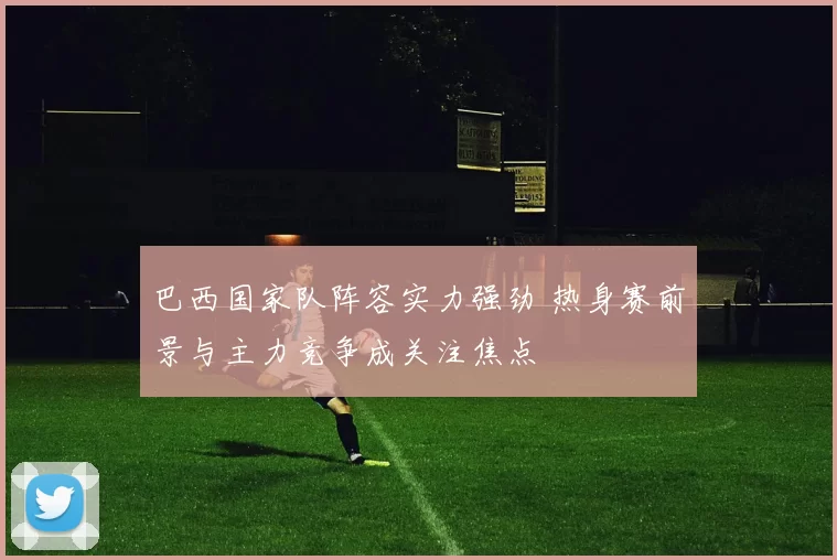 巴西国家队阵容实力强劲 热身赛前景与主力竞争成关注焦点