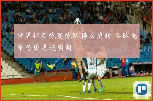 世界杯足球赛球队排名更新 各队竞争态势更趋明朗