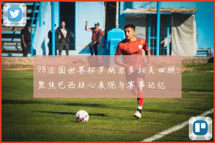 98法国世界杯罗纳尔多相关回顾:聚焦巴西核心表现与赛事记忆