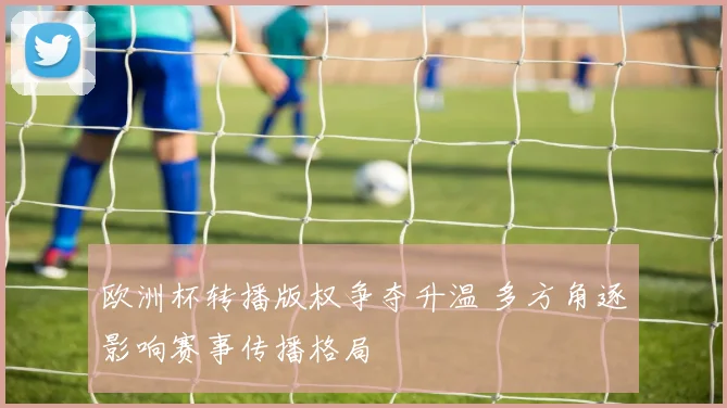 欧洲杯转播版权争夺升温 多方角逐影响赛事传播格局