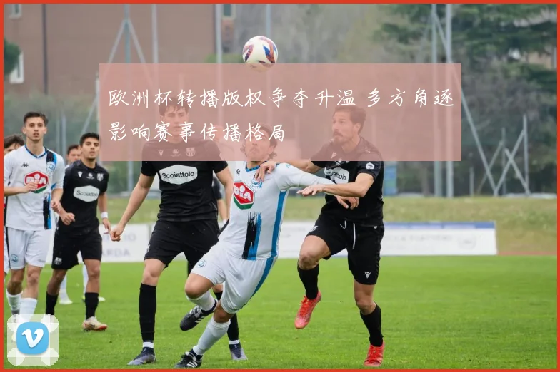 欧洲杯转播版权争夺升温 多方角逐影响赛事传播格局